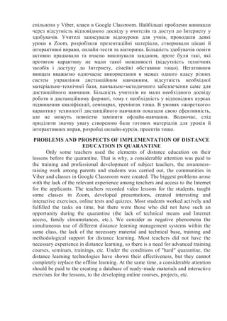 спільноти у Viber, класи в Google Classroom. Найбільші проблеми виникали
через відсутність відповідного досвіду у вчителів та доступ до Інтернету у
здобувачів. Учителі записували відеоуроки для учнів, проводили деякі
уроки в Zoom, розробляли презентаційні матеріали, створювали цікаві й
інтерактивні вправи, онлайн-тести та вікторини. Більшість здобувачів освіти
активно працювали та вчасно виконували завдання, проте були такі, які
протягом карантину не мали такої можливості (відсутність технічних
засобів і доступу до Інтернету, сімейні обставини тощо). Негативним
явищем вважаємо одночасне використання в межах одного класу різних
систем управління дистанційним навчанням, відсутність необхідної
матеріально-технічної бази, навчально-методичного забезпечення саме для
дистанційного навчання. Більшість учителів не мали необхідного досвіду
роботи в дистанційному форматі, тому є необхідність у відповідних курсах
підвищення кваліфікації, семінарах, тренінгах тощо. В умовах «жорсткого»
карантину технології дистанційного навчання показали свою ефективність,
але не можуть повністю замінити офлайн-навчання. Водночас, слід
приділити значну увагу створенню бази готових матеріалів для уроків й
інтерактивних вправ, розробці онлайн-курсів, проектів тощо.
PROBLEMS AND PROSPECTS OF IMPLEMENTATION OF DISTANCE
EDUCATION IN QUARANTINE
Only some teachers used the elements of distance education on their
lessons before the quarantine. That is why, a considerable attention was paid to
the training and professional development of subject teachers, the awareness-
raising work among parents and students was carried out, the communities in
Viber and classes in Google Classroom were created. The biggest problems arose
with the lack of the relevant experience among teachers and access to the Internet
for the applicants. The teachers recorded video lessons for the students, taught
some classes in Zoom, developed presentations, created interesting and
interactive exercises, online tests and quizzes. Most students worked actively and
fulfilled the tasks on time, but there were those who did not have such an
opportunity during the quarantine (the lack of technical means and Internet
access, family circumstances, etc.). We consider as negative phenomena the
simultaneous use of different distance learning management systems within the
same class, the lack of the necessary material and technical base, training and
methodological support for distance learning. Most teachers did not have the
necessary experience in distance learning, so there is a need for advanced training
courses, seminars, trainings, etc. Under the conditions of "hard" quarantine, the
distance learning technologies have shown their effectiveness, but they cannot
completely replace the offline learning. At the same time, a considerable attention
should be paid to the creating a database of ready-made materials and interactive
exercises for the lessons, to the developing online courses, projects, etc.
 