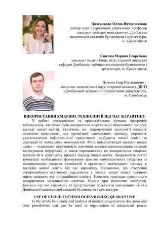 Долгальова Олена Вячеславівна
доктор наук з державного управління, професор
завідувач кафедри менеджменту, Донбаська
національна академія будівництва і архітектури,
м. Краматорськ
Єщенко Марина Георгіївна
кандидат педагогічних наук, старший викладач
кафедри Донбаська національна академія будівництва і
архітектури, м. Краматорськ
Пучков Ігор Русланович –
кандидат педагогічних наук, старший викладач ДВНЗ
«Донбаський державний педагогічний університет»,
м. Слов’янськ
ВИКОРИСТАННЯ ХМАРНИХ ТЕХНОЛОГІЙ ПІД ЧАС КАРАНТИНУ
У роботі представлено та проаналізовано сучасне програмне
забезпечення, яке може бути використано в організації навчального процесу
закладу вищої освіти. Зазначено, що запропоновані технології надають
додаткові можливості для організації навчального процесу, сприяють
удосконаленню інформаційної грамотності здобувачів вищої освіти та
реалізації їх навчальних можливостей. Мета інформатизації системи вищої
освіти – підвищити ефективність навчання завдяки вдосконаленню методів
застосування інформації, а також спрямованість на використання хмарних
технологій в освітньому процесі закладу вищої освіти. Актуальність статті
зумовлена необхідністю формування фахової компетентності студентів із
використанням хмарних технологій в організації навчального процесу в
закладах вищої освіти під час карантину. Відзначено, що створення
інформаційного освітнього середовища у закладі вищої освіти значною
мірою залежить від інноваційного клімату. Наведено приклади практичного
використання можливостей системи Moodle при підготовці майбутніх
фахівців під час карантину та представлено результати опитування на базі
Донбаської національної академії будівництва і архітектури.
USE OF CLOUD TECHNOLOGIES DURING QUARANTINE
In the article by a study and analysis of modern programmatic decisions and
their possibilities that can be used in organization of educational proces
 