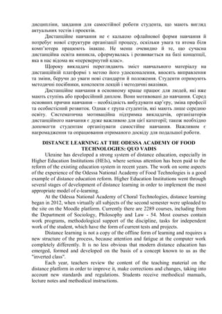 дисципліни, завдання для самостійної роботи студента, що мають вигляд
актуальних тестів і проектів.
Дистанційне навчання не є калькою офлайнової форми навчання й
потребує нової структури організації процесу, оскільки увага та втома біля
комп’ютера працюють інакше. Не менш очевидно й те, що сучасна
дистанційна освіта виникла, сформувалась і розвивається на базі концепції,
яка в нас відома як «перевернутий клас».
Щороку викладачі переглядають зміст навчального матеріалу на
дистанційній платформі з метою його удосконалення, вносять виправлення
та зміни, беручи до уваги нові стандарти й положення. Студенти отримують
методичні посібники, конспекти лекцій і методичні вказівки.
Дистанційне навчання в основному краще працює для людей, які вже
мають ступінь або професійний диплом. Вони мотивовані до навчання. Серед
основних причин навчання – необхідність вибудувати кар’єру, зміна професії
та особистісний розвиток. Однак є група студентів, які мають лише середню
освіту. Систематична мотиваційна підтримка викладачів, організаторів
дистанційного навчання є дуже важливою для цієї категорії; також необхідно
допомогти студентам організувати самостійне навчання. Важливим є
нагромадження та опрацювання отриманого досвіду для подальшої роботи.
DISTANCE LEARNING AT THE ODESSA ACADEMY OF FOOD
TECHNOLOGIES: QUO VADIS
Ukraine has developed a strong system of distance education, especially in
Higher Education Institutions (HEIs), where serious attention has been paid to the
reform of the existing education system in recent years. The work on some aspects
of the experience of the Odessa National Academy of Food Technologies is a good
example of distance education reform. Higher Education Institutions went through
several stages of development of distance learning in order to implement the most
appropriate model of e-learning.
At the Odessa National Academy of Choral Technologies, distance learning
began in 2012, when virtually all subjects of the second semester were uploaded to
the site on the Moodle platform. Currently there are 2289 courses, including from
the Department of Sociology, Philosophy and Law - 54. Most courses contain
work programs, methodological support of the discipline, tasks for independent
work of the student, which have the form of current tests and projects.
Distance learning is not a copy of the offline form of learning and requires a
new structure of the process, because attention and fatigue at the computer work
completely differently. It is no less obvious that modern distance education has
emerged, formed and developed on the basis of a concept known to us as the
"inverted class".
Each year, teachers review the content of the teaching material on the
distance platform in order to improve it, make corrections and changes, taking into
account new standards and regulations. Students receive methodical manuals,
lecture notes and methodical instructions.
 