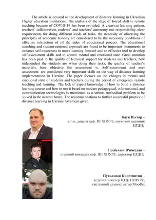 The article is devoted to the development of distance learning in Ukrainian
Higher education institutions. The analysis of the stage of forced shift to remote
teaching because of COVID-19 has been provided. A clear-cut learning pattern,
teachers’ collaboration, students’ and teachers’ autonomy and responsibility, clear
requirements for doing different kinds of tasks, the necessity of observing the
principles of academic honesty are considered to be the necessary conditions of
effective interaction of all the sides of educational process. The educational
coaching and student-centered approach are found to be important instruments to
enhance self-awareness to move learning forward and an effective tool to develop
self-assessment skills and to control mental and emotional state. Great attention
has been paid to the quality of technical support for students and teachers, how
independent the students are when doing their tasks, the quality of teacher’s
materials, how objective the assessment is. Self-assessment and peer
assessment are considered very important skills on the way of distance learning
implementation in Ukraine. The paper focuses on the changes in mental and
emotional state of students and teachers during the period of emergency remote
teaching and learning. The lack of expert knowledge of how to build a distance
learning course and how to use it based on modern pedagogical, informational, and
communication technologies is mentioned as a serious methodical problem to be
solved in the nearest future. The recommendations to further successful practice of
distance learning in Ukraine have been given.
Каук Віктор –
к.т.н., доцент каф. ПІ ХНУРЕ, науковий керівник
ЦТДН;
Гребенюк В'ячеслав –
старший викладач каф. ШІ ХНУРЕ, директор ЦТДН;
Пуголовок Констянтин –
ведучий інженер ЦТДН ХНУРЕ,
системний адміністратор Moodle;
 