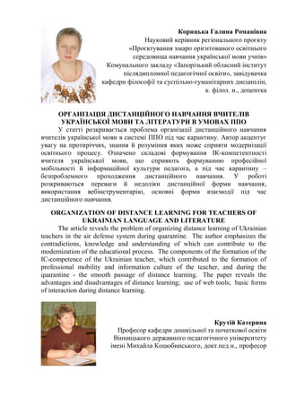 Корицька Галина Романівна
Науковий керівник регіонального проєкту
«Проєктування хмаро орієнтованого освітнього
середовища навчання української мови учнів»
Комунального закладу «Запорізький обласний інститут
післядипломної педагогічної освіти», завідувачка
кафедри філософії та суспільно-гуманітарних дисциплін,
к. філол. н., доцентка
ОРГАНІЗАЦІЯ ДИСТАНЦІЙНОГО НАВЧАННЯ ВЧИТЕЛІВ
УКРАЇНСЬКОЇ МОВИ ТА ЛІТЕРАТУРИ В УМОВАХ ППО
У статті розкривається проблема організації дистанційного навчання
вчителів української мови в системі ППО під час карантину. Автор акцентує
увагу на протиріччях, знання й розуміння яких може сприяти модернізації
освітнього процесу. Означено складові формування ІК-компетентності
вчителя української мови, що сприяють формуванню професійної
мобільності й інформаційної культури педагога, а під час карантину –
безпроблемного проходження дистанційного навчання. У роботі
розкриваються переваги й недоліки дистанційної форми навчання,
використання вебінструментарію, основні форми взаємодії під час
дистанційного навчання.
ORGANIZATION OF DISTANCE LEARNING FOR TEACHERS OF
UKRAINIAN LANGUAGE AND LITERATURE
The article reveals the problem of organizing distance learning of Ukrainian
teachers in the air defense system during quarantine. The author emphasizes the
contradictions, knowledge and understanding of which can contribute to the
modernization of the educational process. The components of the formation of the
IC-competence of the Ukrainian teacher, which contributed to the formation of
professional mobility and information culture of the teacher, and during the
quarantine - the smooth passage of distance learning. The paper reveals the
advantages and disadvantages of distance learning; use of web tools; basic forms
of interaction during distance learning.
Крутій Катерина
Професор кафедри дошкільної та початкової освіти
Вінницького державного педагогічного університету
імені Михайла Коцюбинського, докт.пед.н., професор
 