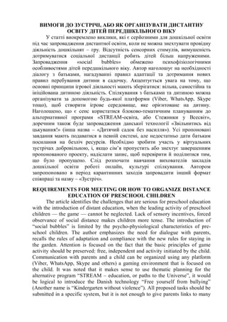 ВИМОГИ ДО ЗУСТРІЧІ, АБО ЯК ОРГАНІЗУВАТИ ДИСТАНТНУ
ОСВІТУ ДІТЕЙ ПЕРЕДШКІЛЬНОГО ВІКУ
У статті виокремлено виклики, які є серйозними для дошкільної освіти
під час запровадження дистантної освіти, коли не можна знехтувати провідну
діяльність дошкільнят – гру. Відсутність сенсорних стимулів, вимушеність
дотримуватися соціальної дистанції робить дітей більш напруженими.
Запровадження «social bubbles» обмежено психофізіологічними
особливостями дітей передшкільного віку. Автор наголошує на необхідності
діалогу з батьками, нагадуванні правил адаптації та дотримання нових
правил перебування дитини в садочку. Акцентується увага на тому, що
основні принципи ігрової діяльності мають зберігатися: вільна, самостійна та
ініційована дитиною діяльність. Спілкування з батьками та дитиною можна
організувати за допомогою будь-якої платформи (Viber, WhatsApp, Skype
тощо), щоб створити ігрове середовище, яке орієнтоване на дитину.
Наголошено, що є сенс користатися блоково-тематичним плануванням до
альтернативної програми «STREAM-освіта, або Стежинки у Всесвіт»,
доречним також буде запровадження данської технології «Звільнитись від
цькування!» (інша назва – «Дитячий садок без насилля»). Усі пропоновані
завдання мають подаватися в певній системі, але недостатньо дати батькам
посилання на безліч ресурсів. Необхідно зробити участь у віртуальних
зустрічах добровільною, і, якщо сім’я пропустить або знехтує завершенням
пропонованого проекту, надіслати запис, щоб перевірити й поділитися тим,
що було пропущено. Слід розпочати навчання вихователів закладів
дошкільної освіти роботі онлайн, культурі спілкування. Автором
запропоновано в період карантинних заходів запровадити інший формат
співпраці та назву – «Зустріч».
REQUIREMENTS FOR MEETING OR HOW TO ORGANIZE DISTANCE
EDUCATION OF PRESCHOOL CHILDREN
The article identifies the challenges that are serious for preschool education
with the introduction of distant education, when the leading activity of preschool
children — the game — cannot be neglected. Lack of sensory incentives, forced
observance of social distance makes children more tense. The introduction of
“social bubbles” is limited by the psycho-physiological characteristics of pre-
school children. The author emphasizes the need for dialogue with parents,
recalls the rules of adaptation and compliance with the new rules for staying in
the garden. Attention is focused on the fact that the basic principles of game
activity should be preserved: free, independent and activity initiated by the child.
Communication with parents and a child can be organized using any platform
(Viber, WhatsApp, Skype and others) a gaming environment that is focused on
the child. It was noted that it makes sense to use thematic planning for the
alternative program “STREAM – education, or paths to the Universe”, it would
be logical to introduce the Danish technology “Free yourself from bullying”
(Another name is “Kindergarten without violence”). All proposed tasks should be
submitted in a specific system, but it is not enough to give parents links to many
 