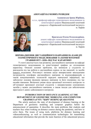 АНОТАЦІЇ НАУКОВИХ РОЗВІДОК
Адашевська Ірина Юріївна,
к.т.н., професор кафедри геометричного моделювання та
комп'ютерної графіки Національний технічний
університет «Харківський політехнічний інститут»
м. Харків
Краєвська Олена Олександрівна,
доцент кафедри геометричного моделювання та
комп'ютерної графіки Національний технічний
університет «Харківський політехнічний інститут»
м. Харків
ВПРОВАДЖЕННЯ ДИСТАНЦІЙНОГО НАВЧАННЯ НА КАФЕДРІ
ГЕОМЕТРИЧНОГО МОДЕЛЮВАННЯ ТА КОМП’ЮТЕРНОЇ
ГРАФІКИ НТУ «ХПІ» ПІД ЧАС КАРАНТИНУ
У статті аналізується стан розвитку дистанційного навчання на кафедрі
геометричного моделювання та комп’ютерної графіки до оголошення
карантину. Описані основні проблеми, що виникали у студентів та
викладачів під час роботи в дистанційних курсах за час пандемії, та засоби
їхнього подолання. Розглянуті питання щодо використання викладачами
інструментів, платформ дистанційного навчання та відеоконференцій, а
також комунікативних технологій передачі навчальної інформації, що
забезпечує основну функцію процесу навчання та його підтримку під час
онлайн навчання. Визначені умови щодо організації поточного контролю та
об’єктивної проміжної атестації студентів з використанням електронних
засобів у межах дистанційного навчання, а також заходи для забезпечення
вірогідності даних здійснюваного контролю.
INTRODUCTION OF DISTANCE LEARNING AT THE
DEPARTMENT OF GEOMETRIC MODELING AND COMPUTER
GRAPHICS of NTU "KhPI" DURING QUARANTINE
The article analyzes the state of development of distance learning at the
Department of geometric modeling and computer graphics before the
announcement of quarantine. It describes the main problems that students and
teachers face when working on distance courses during the pandemic, and how to
solve them. The issues of using tools, platforms for distance learning and
videoconferencing, as well as communication technologies for transmitting
educational information that provide the main function of the educational process
 