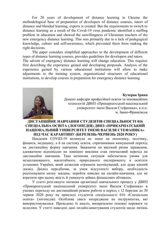 For 20 years of development of distance learning in Ukraine the
methodological base of preparation of developers of distance courses, tutors of
distance and blended learning, experts is created. But the requirements to switch to
distance learning as a result of the Covid-19 virus pandemic identified a staffing
problem in education and showed the unwillingness of Ukrainian teachers of the
new emergency distance learning. This was primarily due to a lack of pedagogical
knowledge, culture and self-awareness, which prevented them from making the
right decisions.
The paper considers simplified approaches to the development of different
types of distance learning courses, provides guidelines for developers and tutors.
The advent of emergency distance learning will change education. This requires
first describing the experience gained and developing proposals. Analysis of the
experience gained by various educational institutions will allow to make
adjustments to the training system, organizational structures of educational
institutions, to develop courses in preparation for emergency distance learning.
Кучерак Ірина
Доцент кафедри професійної освіти та інноваційних
технологій ДВНЗ «Прикарпатський національний
університет імені Василя Стефаника», к.п.н.
м. Івано-Франківськ
ДИСТАНЦІЙНЕ НАВЧАННЯ СТУДЕНТІВ СПЕЦІАЛЬНОСТІ 016
СПЕЦІАЛЬНА ОСВІТА (ЛОГОПЕДІЯ) ДВНЗ «ПРИКАРПАТСЬКИЙ
НАЦІОНАЛЬНИЙ УНІВЕРСИТЕТ ІМЕНІ ВАСИЛЯ СТЕФАНИКА»
ПІД ЧАС КАРАНТИНУ (БЕРЕЗЕНЬ-ЧЕРВЕНЬ 2020 РОКУ)
Пандемія COVID-19 вплинула не лише на економіку, політику,
фінанси, медицину, а й на систему освіти, спричинивши вимушений перехід
на дистанційну форму навчання. Зважаючи на високий ризик зараження,
адекватною відповіддю на зовнішні виклики став тимчасовий перехід на
дистанційне навчання. Така нетипова ситуація забезпечила умови для
незапланованого, масштабного, природнього експерименту в освітніх
установах України, який дозволив отримати неочікуваний, але дуже цінний
досвід. Досвід передбачав, за умов відсутності вибору, необхідність
реалізовувати низку завдань: перейти швидко на онлайн-навчання, але не
втратити при цьому якість й уникнути зайвих фінансових обтяжень.
У статті розглянуто питання організації навчального процесу у ДВНЗ
«Прикарпатський національний університет імені Василя Стефаника» в
умовах переходу на дистанційний режим роботи в період з 12 березня до 30
червня 2020 року на прикладі студентів спеціальності 016 «Спеціальна
освіта» (логопедія). Особлива увага зосереджена на інструментах, які
використовувалися. Проведено їх аналіз, виокремлено основні переваги та
недоліки. У статті наведені дані онлайн-анкетування студентів щодо питань
 