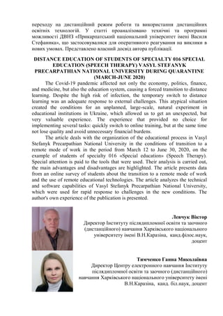 переходу на дистанційний режим роботи та використання дистанційних
освітніх технологій. У статті проаналізовано технічні та програмні
можливості ДВНЗ «Прикарпатський національний університет імені Василя
Стефаника», що застосовувалися для оперативного реагування на виклики в
нових умовах. Представлено власний досвід автора публікації.
DISTANCE EDUCATION OF STUDENTS OF SPECIALTY 016 SPECIAL
EDUCATION (SPEECH THERAPY) VASYL STEFANYK
PRECARPATHIAN NATIONAL UNIVERSITY DURING QUARANTINE
(MARCH-JUNE 2020)
The Covid-19 pandemic affected not only the economy, politics, finance,
and medicine, but also the education system, causing a forced transition to distance
learning. Despite the high risk of infection, the temporary switch to distance
learning was an adequate response to external challenges. This atypical situation
created the conditions for an unplanned, large-scale, natural experiment in
educational institutions in Ukraine, which allowed us to get an unexpected, but
very valuable experience. The experience that provided no choice for
implementing several tasks: quickly switch to online training, but at the same time
not lose quality and avoid unnecessary financial burdens.
The article deals with the organization of the educational process in Vasyl
Stefanyk Precarpathian National University in the conditions of transition to a
remote mode of work in the period from March 12 to June 30, 2020, on the
example of students of specialty 016 «Special education» (Speech Therapy).
Special attention is paid to the tools that were used. Their analysis is carried out,
the main advantages and disadvantages are highlighted. The article presents data
from an online survey of students about the transition to a remote mode of work
and the use of remote educational technologies. The article analyzes the technical
and software capabilities of Vasyl Stefanyk Precarpathian National University,
which were used for rapid response to challenges in the new conditions. The
author's own experience of the publication is presented.
Левчук Віктор
Директор Інституту післядипломної освіти та заочного
(дистанційного) навчання Харківського національного
університету імені В.Н.Каразіна, канд.філос.наук,
доцент
Тимченко Ганна Миколаївна
Директор Центру електронного навчання Інституту
післядипломної освіти та заочного (дистанційного)
навчання Харківського національного університету імені
В.Н.Каразіна, канд. біл.наук, доцент
 