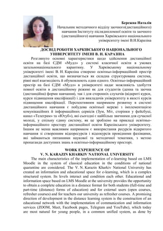 Бережна Наталія
Начальник методичного відділу заочного(дистанційного)
навчання Інституту післядипломної освіти та заочного
(дистанційного) навчання Харківського національного
університету імені В.Н.Каразіна
ДОСВІД РОБОТИ ХАРКІВСЬКОГО НАЦІОНАЛЬНОГО
УНІВЕРСИТЕТУ ІМЕНІ В. Н. КАРАЗІНА
Розглянуто основні характеристики щодо здійснення дистанційної
освіти на базі СДМ «Мудл» у системі класичної освіти в умовах
загальнонаціонального карантину. У Харківському національному
університеті імені В. Н. Каразіна створено освітньо-інформаційний простір
дистанційної освіти, що визначається як складна структурована система,
рівні якої взаємодіють й обумовлюють один одного. Освітньо-інформаційний
простір на базі СДМ «Мудл» в університеті надає можливість здобуття
повної освіти в дистанційному режимі як для студентів (денна та заочна
(дистанційна) форми навчання), так і для сторонніх слухачів (відкриті курси,
курси підвищення кваліфікації) і для викладачів університету в якості курсів
підвищення кваліфікації. Перспективним напрямком розвитку в системі
дистанційного навчання є побудова освітньої мережі з імплементацією
комунікаційних й інформаційних сервісів (Зум, Міт, сторінки у фейсбуці,
канал «Телеграм» та «Ютуб»), які сьогодні є найбільш звичними для сучасної
молоді, у спільну єдину систему, як це зроблено на прикладі освітньо-
інформаційного простору дистанційної освіти Каразінського університету.
Іншим не менш важливим напрямком є використання ресурсів відкритого
навчання зі створенням відеоресурсів і відеокурсів провідними фахівцями,
які займаються питаннями наукової та методичної тематики, з метою
пропаганди доступних знань в освітньо-інформаційному просторі.
WORK EXPERIENCE OF
V. N. KARAZIN KHARKIV NATIONAL UNIVERSITY
The main characteristics of the implementation of e-learning based on LMS
Moodle in the system of classical education in the conditions of national
quarantine are considered. The V. N. Karazin Kharkiv National University has
created an information and educational space for e-learning, which is a complex
structured system. Its levels interact and condition each other. Educational and
information space based on LMS Moodle at the university provides the opportunity
to obtain a complete education in a distance format for both students (full-time and
part-time (distance) forms of education) and for external users (open courses,
refresher courses) and for teachers our university as refresher courses. A promising
direction of development in the distance learning system is the construction of an
educational network with the implementation of communication and information
services (ZOOM, Meet, Facebook pages, Telegram and YouTube), which today
are most natural for young people, in a common unified system, as done by
 
