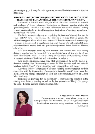 допоможуть у разі потреби застосування дистанційного навчання з вересня
2020 року.
PROBLEMS OF PROVIDING QUALITY DISTANCE LEARNING IN THE
TEACHING OF HUMANITIES AT THE TECHNICAL UNIVERSITY
The article is devoted to the analysis of the process of transition of teachers
and students of higher education institutions to distance learning during the
quarantine period. Emphasis is placed on the fact that the issue of distance learning
is today acute and relevant for all educational institutions of the state, regardless of
their form of ownership.
The basic normative documents regulating the issues of distance learning in
NAU "KHAI" have been studied. The position is formed that in general the
normative support of the educational process in the distance mode is satisfactory.
However, it is proposed to supplement the legal framework with methodological
recommendations for the work of a particular department in the format of distance
education.
The main problems faced by both teachers and students that arose during
distance learning have been studied. It is noted that almost all teachers faced two
main situations: the lack of technical ability of students to study remotely, as well
as the deterioration of discipline and self-motivation to learn.
Also quite common negative trend that accompanied the whole process of
distance learning, was the tendency to break the line between work and rest for
teachers, in fact, "entry" of work into their daily personal lives and more.
A detailed study of the process of distance learning in the emergency mode in
connection with the introduction of quarantine allowed to identify those tools that
have shown the highest efficiency of their use. These include, above all, Zoom,
Viber and more.
Proposals are provided for the possibility of improving the situation in the
country with distance learning, as well as the first steps that will help if necessary,
the use of distance learning from September 2020.
Митрофанова Ганна Яківна
Голова комітету з якості академічних стандартів
Університету імені Альфреда Нобеля, завідувач кафедри
інноваційного менеджменту та фінансової аналітики,
д.е.н., доц.
 