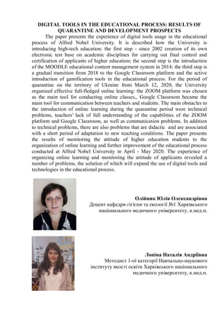 DIGITAL TOOLS IN THE EDUCATIONAL PROCESS: RESULTS OF
QUARANTINE AND DEVELOPMENT PROSPECTS
The paper presents the experience of digital tools usage in the educational
process of Alfred Nobel University. It is described how the University is
introducing high-tech education: the first step - since 2002 creation of its own
electronic test base on academic disciplines for carrying out final control and
certification of applicants of higher education; the second step is the introduction
of the MOODLE educational content management system in 2014; the third step is
a gradual transition from 2018 to the Google Classroom platform and the active
introduction of gamification tools in the educational process. For the period of
quarantine on the territory of Ukraine from March 12, 2020, the University
organized effective full-fledged online learning: the ZOOM platform was chosen
as the main tool for conducting online classes,, Google Classroom became the
main tool for communication between teachers and students. The main obstacles to
the introduction of online learning during the quarantine period were technical
problems, teachers' lack of full understanding of the capabilities of the ZOOM
platform and Google Classroom, as well as communication problems. In addition
to technical problems, there are also problems that are didactic and are associated
with a short period of adaptation to new teaching conditions. The paper presents
the results of monitoring the attitude of higher education students to the
organization of online learning and further improvement of the educational process
conducted at Alfred Nobel University in April - May 2020. The experience of
organizing online learning and monitoring the attitude of applicants revealed a
number of problems, the solution of which will expand the use of digital tools and
technologies in the educational process.
Олійник Юлія Олександрівна
Доцент кафедри гігієни та екології №1 Харківського
національного медичного університету, к.мед.н.
Лопіна Наталія Андріївна
Методист 1-ої категорії Навчально-наукового
інституту якості освіти Харківського національного
медичного університету, к.мед.н.
 