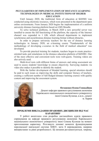 PECULIARITIES OF IMPLEMENTATION OF DISTANCE LEARNING
TECHNOLOGIES IN MEDICAL INSTITUTIONS OF HIGHER
EDUCATION
Until January 2020, the traditional form of education at KhNMU was
conducted using electronic resources, which were presented in the department open
online environments. From January 2020 begins the implementation of a uniform
university distance learning platform based on LMS Moodle.
To solve technical problems, in March 2020 a new powerful server was
installed to ensure the full functioning of the platform, the capacity of the Internet
channel was expanded to 1 GB, which allowed departments to implement
synchronous and asynchronous distance learning format without obstacles.
In order to prepare university teachers for the use of distance learning
technologies in January 2020, an e-learning course "Fundamentals of the
methodology of developing e-courses in the field of medical education" was
developed.
To provide practical training for students, teachers began to create practice-
oriented tasks and simulations in the distance education platform of KhNMU. One
of the most effective and convenient tools were web-quests. Training videos are
also actively used.
Multi-level tests with different forms of answers and rating assessment are
used to assess students' knowledge to ensure objectivity. Surveying students via
video also makes it possible to identify the student.
With the further development of blended learning, special attention should
be paid to such issues as improving the skills and computer literacy of teachers,
creating a sufficient number of full-fledged distance learning courses with quality
content and improving the assessment system.
Остапенко Олена Геннадіївна
Доцент кафедри правового регулювання економіки
Харківського національного економічного університету
імені Семена Кузнеця, к.ю.н., доцент
м. Харків
ПРОБЛЕМИ ВИКЛАДАННЯ ПРАВОВИХ ДИСЦИПЛІН ПІД ЧАС
КАРАНТИНУ
У роботі висвітлено стан розробки дистанційних курсів правового
спрямування на кафедрі правового регулювання економіки Харківського
національного економічного університету імені Семена Кузнеця на момент
проголошення карантину. Розглянуто основні моменти функціонування
персональної навчальної системи ХНЕУ, мета її впровадження, напрями
використання та рівні розробленості. Ці питання регламентуються, зокрема,
 