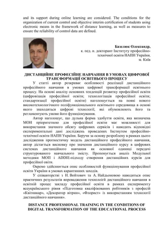 and its support during online learning are considered. The conditions for the
organization of current control and objective interim certification of students using
electronic means in the framework of distance learning, as well as measures to
ensure the reliability of control data are defined.
Базелюк Олександр,
к. пед. н. докторант Інституту професійно-
технічної освіти НАПН України,
м. Київ
ДИСТАНЦІЙНЕ ПРОФЕСІЙНЕ НАВЧАННЯ В УМОВАХ ЦИФРОВОЇ
ТРАНСФОРМАЦІЇ ОСВІТНЬОГО ПРОЦЕСУ
У статті автор розкриває особливості реалізації дистанційного
професійного навчання в умовах цифрової трансформації освітнього
процесу. На основі аналізу основних тенденцій розвитку професійної освіти
(цифровізація професійної освіти; технологізація професійної освіти;
стандартизації професійної освіти) наголошується на появі нового
високотехнологічного поліфункціонального освітнього середовища в основі
якого знаходяться цифрові технології, які обумовлюють його та
регламентують умови його функціонування.
Автор наголошує, що дульна форма здобуття освіти, яка визначена
МОН пріоритетною для професійної освіти має можливості для
використання значного обсягу цифрових сервісів і наводить відповідні
експериментальні дані досліджень проведених Інстиутом професійно-
технічної освіти НАПН України. Беручи за основу розроблену в рамках цього
дослідження прогностичну модель дистанційного професійного навчання,
автор дістається висновку про значення дистанційного курсу в цифрових
системах дистанційного навчання як основної одиниці передачі
структурованого навчального змісту. Пропонується аналіз Модульної
методики МОП і ADDIE-підходу створення дистанційних курсів для
професійної овіти.
Окремо здійснюється опис особливостей функціонування професійної
освіти України в умовах карантинних заходів.
У співавторстві з Н. Войтович та А. Найдьоновою наводиться опис
практичних результатів впровадження технолоігй дистанційного навчання в
освітній процес закладу професійної освіти в рамках експерименту
всеукраїнського рівня «Підготовка кваліфікованих робітників з професій
«Квітникар», «Декоратор вітрин», «Флорист» із використанням технології
дистанційного навчання».
DISTANCE PROFESSIONAL TRAINING IN THE CONDITIONS OF
DIGITAL TRANSFORMATION OF THE EDUCATIONAL PROCESS
 