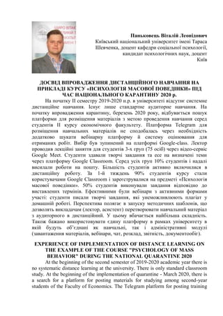 Паньковець Віталій Леонідович
Київський національний університет імені Тараса
Шевченка, доцент кафедри соціальної психології,
кандидат психологічних наук, доцент
Київ
ДОСВІД ВПРОВАДЖЕННЯ ДИСТАНЦІЙНОГО НАВЧАННЯ НА
ПРИКЛАДІ КУРСУ «ПСИХОЛОГІЯ МАСОВОЇ ПОВЕДІНКИ» ПІД
ЧАС НАЦІОНАЛЬНОГО КАРАНТИНУ 2020 р.
На початку ІІ семестру 2019-2020 н.р. в університеті відсутнє системне
дистанційне навчання. Існує лише стандартне аудиторне навчання. На
початку впровадження карантину, березень 2020 року, відбувається пошук
платформи для розміщення матеріалів з метою проведення навчання серед
студентів ІІ курсу економічного факультету. Платформа Telegram для
розміщення навчальних матеріалів не сподобалась через необхідність
додатково шукати вебінарну платформу й систему оцінювання для
отриманих робіт. Вибір був зупинений на платформі Google-class. Лектор
проводив лекційні заняття для студентів 3-х груп (75 осіб) через відео-сервіс
Google Meet. Студенти здавали творчі завдання та есе на визначені теми
через платформу Google Classroom. Серед усіх груп 10% студентів і надалі
висилали роботи на пошту. Більшість студентів активно включилися в
дистанційну роботу. За 1-й тиждень 90% студентів курсу стали
користувачами Google Classroom і зареєструвалися на предметі «Психологія
масової поведінки». 50% студентів виконували завдання відповідно до
виставлених термінів. Ефективними були вебінари з активними формами
участі: студенти писали творчі завдання, які унеможливлюють плагіат у
домашній роботі. Перспектива полягає в запуску методичних шаблонів, що
дозволять викладачам (лектор, асистент) перетворювати навчальний матеріал
з аудиторного в дистанційний. У цьому вбачається найбільша складність.
Також бажано використовувати єдину платформу в рамках університету в
якій будуть об’єднані як навчальні, так і адміністративні модулі
(завантаження матеріалів, вебінари, чат, розклад, звітність, документообіг).
EXPERIENCE OF IMPLEMENTATION OF DISTANCE LEARNING ON
THE EXAMPLE OF THE COURSE "PSYCHOLOGY OF MASS
BEHAVIOR" DURING THE NATIONAL QUARANTINE 2020
At the beginning of the second semester of 2019-2020 academic year there is
no systematic distance learning at the university. There is only standard classroom
study. At the beginning of the implementation of quarantine - March 2020, there is
a search for a platform for posting materials for studying among second-year
students of the Faculty of Economics. The Telegram platform for posting training
 