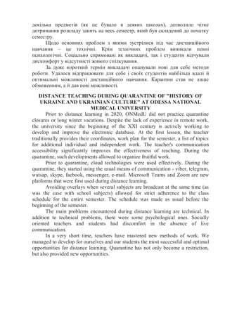 декілька предметів (як це бувало в деяких школах), дозволило чітке
дотримання розкладу занять на весь семестр, який був складений до початку
семестру.
Щодо основних проблем з якими зустрілися під час дистанційного
навчання – це технічні. Крім технічних проблем виникали певні
психологічні. Соціально спрямовані як викладачі, так і студенти відчували
дискомфорт у відсутності живого спілкування.
За дуже короткий термін викладачі опанували нові для себе методи
роботи. Удалося відпрацювати для себе і своїх студентів найбільш вдалі й
оптимальні можливості дистанційного навчання. Карантин став не лише
обмеженням, а й дав нові можливості.
DISTANCE TEACHING DURING QUARANTINE OF "HISTORY OF
UKRAINE AND UKRAINIAN CULTURE" AT ODESSA NATIONAL
MEDICAL UNIVERSITY
Prior to distance learning in 2020, ONMedU did not practice quarantine
closures or long winter vacations. Despite the lack of experience in remote work,
the university since the beginning of the XXI century is actively working to
develop and improve the electronic database. At the first lesson, the teacher
traditionally provides their coordinates, work plan for the semester, a list of topics
for additional individual and independent work. The teacher's communication
accessibility significantly improves the effectiveness of teaching. During the
quarantine, such developments allowed to organize fruitful work.
Prior to quarantine, cloud technologies were used effectively. During the
quarantine, they started using the usual means of communication - viber, telegram,
watsap, skype, facbook, messenger, e-mail. Microsoft Teams and Zoom are new
platforms that were first used during distance learning.
Avoiding overlays when several subjects are broadcast at the same time (as
was the case with school subjects) allowed for strict adherence to the class
schedule for the entire semester. The schedule was made as usual before the
beginning of the semester.
The main problems encountered during distance learning are technical. In
addition to technical problems, there were some psychological ones. Socially
oriented teachers and students had discomfort in the absence of live
communication.
In a very short time, teachers have mastered new methods of work. We
managed to develop for ourselves and our students the most successful and optimal
opportunities for distance learning. Quarantine has not only become a restriction,
but also provided new opportunities.
 