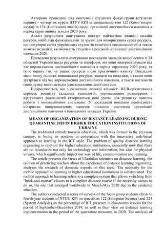 Авторами проведено ряд опитувань студентів фокус-групи (студенти
перших – четвертих курсів НТУУ КПІ за спеціальностями 122 (Комп’ютерні
науки) та 124 (Системний аналіз) щодо організації дистанційного навчання в
період карантинних заходів 2020 року.
Аналіз результатів опитування показує найчастіше вживані онлайн
ресурси, найбільш функціональні та зручні для використання серед ресурсів,
що популярні серед українських студентів технічних спеціальностей, а також
виявляє недоліки, які вбачають студенти в реальній організації дистанційного
навчання 2020.
Приведено результати опитування викладачів закладів вищої освіти із 24
областей України щодо ресурсів та платформ, які вони використовували під
час впровадження дистанційного навчання в період карантину 2020 року, та
їхню оцінку тих чи інших ресурсів після практичного вжитку. Викладачі
мали змогу оцінити вищевказані ресурси, вказати на недоліки, з якими вони
зустрілися під час впровадження дистанційного навчання, а також висловити
свою думку щодо методів удосконалення даної системи.
Підкреслюється, що з розвитком великої кількості WEB-орієнтованих
сервісів, розвитку складних технологій, упровадження розширених і
віртуальних реальностей створюються нові умови для розвитку навичок
роботи з інноваційними системами. У досліджені показано необхідність
підтримки вищезазначених навичок цілісною системою організації
дистанційного навчання в навчальних закладах України.
MEANS OF ORGANIZATION OF DISTANCE LEARNING DURING
QUARANTINE 2020 IN HIGHER EDUCATION INSTITUTIONS OF
UKRAINE
The traditional attitude towards education, which was formed in the previous
century, is losing its position in comparison with the innovative web-based
approach to learning in the ICT style. The problem of quality distance learning
organizing is relevant for higher education institutions, especially now that there
are no boundaries not only for technology and information, but also for physical
viruses, which significantly impact our way of life, communication and learning.
The article presents the views of Ukrainian scientists on distance learning, the
opinion of practicing teachers about the experience of distance learning organizing,
analyzes the research of domestic experts on this topic. The necessity for the
mobile approach to learning in higher educational institutions is substantiated. The
mobile approach to learning refers to a complete system that allows switching from
"brick-and-mortar" classes to a complete distance course if the necessity occurs to
do so, the one that emerged worldwide in March-May 2020 due to the epidemic
situation.
The authors conducted a series of surveys of the focus group students (first- to
fourth-year students of NTUU KPI on specialties 122 (Computer Science) and 124
(System Analysis) on the percentage of ICT presence in classrooms lessons for the
period of September-December 2019, as well as their view on distance learning
implementation in the period of the quarantine measures in 2020. The analysis of
 