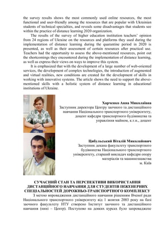 the survey results shows the most commonly used online resources, the most
functional and user-friendly among the resources that are popular with Ukrainian
students of technical specialties, and reveals some disadvantages that students see
within the practice of distance learning 2020 organization.
The results of the survey of higher education institution teachers’ opinion
from 24 regions of Ukraine on the resources and platforms they used during the
implementation of distance learning during the quarantine period in 2020 is
presented, as well as their assessment of certain resources after practical use.
Teachers had the opportunity to assess the above-mentioned resources, point out
the shortcomings they encountered during the implementation of distance learning,
as well as express their views on ways to improve this system.
It is emphasized that with the development of a large number of web-oriented
services, the development of complex technologies, the introduction of augmented
and virtual realities, new conditions are created for the development of skills in
working with innovative systems. The article shows the need to support the above-
mentioned skills with a holistic system of distance learning in educational
institutions of Ukraine.
Харченко Анна Миколаївна
Заступник директора Центру заочного та дистанційного
навчання Національного транспортного університету,
доцент кафедри транспортного будівництва та
управління майном, к.т.н., доцент
Цибульський Віталій Миколайович
Заступник декана факультету транспортного
будівництва Національного транспортного
університету, старший викладач кафедри опору
матеріалів та машинознавства
м. Київ
СУЧАСНИЙ СТАН ТА ПЕРСПЕКТИВИ ВИКОРИСТАННЯ
ДИСТАНЦІЙНОГО НАВЧАННЯ ДЛЯ СТУДЕНТІВ ІНЖЕНЕРНИХ
СПЕЦІАЛЬНОСТЕЙ ДОРОЖНЬО-ТРАНСПОРТНОГО КОМПЛЕКСУ
З метою впровадження дистанційного навчання рішенням Вченої ради
Національного транспортного університету від 1 жовтня 2003 року на базі
заочного факультету НТУ створено Інститут заочного та дистанційного
навчання (нині – Центр). Поступово на деяких курсах було запроваджене
 