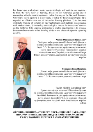 has forced most academics to master new technologies and methods, and students -
to learn the "new rules" of learning. Based on the experience gained and in
connection with the rapid transition to online learning at the National Transport
University, in our opinion, it is necessary to solve the following problems: 1) to
organize an effective structure of the online learning platform; 2) to introduce
systematic training of lecturers in new technologies and methods in accordance
with modern trends; 3) to develop methodological support for the work of lecturers
on the platform; 4) to improve approaches to student registration; 5) to organize
interaction between the online learning platform and electronic systems operating
in NTU.
Чалий Олександр Васильович
Завідувач кафедри медичної і біологічної фізики та
інформатики Національного медичного університету
імені О.О. Богомольця,доктор фізико-математичних
наук, професор,член-кор. Національної академії
педагогічних наук України,академік Академії наук
Вищої школи України, Заслужений діяч науки і техніки
України
Кривенко Інна Петрівна
Доцент кафедри медичної і біологічної фізики та
інформатики Національного медичного університету
імені О.О. Богомольця,кандидат педагогічних наук
Чалий Кирило Олександрович
Професор кафедри медичної і біологічної фізики
та інформатики Національного медичного університету
імені О.О. Богомольця, доктор фізико-математичних
наук, доктор філософії (Ph.D.) в інженерії (Японія),
професор,академік Академії наук Вищої школи України
м Київ
ОРГАНІЗАЦІЯ ІНТЕРАКТИВНОГО ДИСТАНЦІЙНОГО НАВЧАННЯ З
ІНФОРМАТИЧНИХ ДИСЦИПЛІН ДЛЯ МАЙБУТНІХ ФАХІВЦІВ
ГАЛУЗІ ОХОРОНИ ЗДОРОВ’Я В УМОВАХ КАРАНТИНУ
 