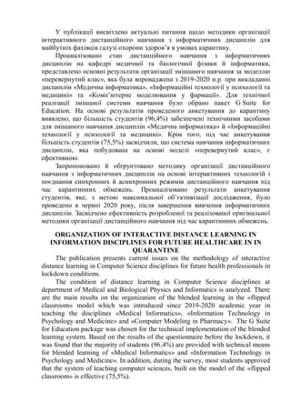 У публікації висвітлено актуальні питання щодо методики організації
інтерактивного дистанційного навчання з інформатичних дисциплін для
майбутніх фахівців галузі охорони здоров’я в умовах карантину.
Проаналізовано стан дистанційного навчання з інформатичних
дисциплін на кафедрі медичної та біологічної фізики й інформатики,
представлено основні результати організації змішаного навчання за моделлю
«перевернутий клас», яка була впроваджена з 2019-2020 н.р. при викладанні
дисциплін «Медична інформатика», «Інформаційні технології у психології та
медицині» та «Комп’ютерне моделювання у фармації». Для технічної
реалізації змішаної системи навчання було обрано пакет G Suite for
Education. На основі результатів проведеного анкетування до карантину
виявлено, що більшість студентів (96,4%) забезпечені технічними засобами
для змішаного навчання дисциплін «Медична інформатика» й «Інформаційні
технології у психології та медицині». Крім того, під час анкетування
більшість студентів (75,5%) засвідчили, що система навчання інформатичних
дисциплін, яка побудована на основі моделі «перевернутий клас», є
ефективною.
Запропоновано й обґрунтовано методику організації дистанційного
навчання з інформатичних дисциплін на основі інтерактивних технологій і
поєднання синхронних й асинхронних режимів дистанційного навчання під
час карантинних обмежень. Проаналізовано результати анкетування
студентів, яке, з метою максимальної об’єктивізації дослідження, було
проведено в червні 2020 року, після завершення вивчення інформатичних
дисциплін. Засвідчено ефективність розробленої та реалізованої оригінальної
методики організації дистанційного навчання під час карантинних обмежень.
ORGANIZATION OF INTERACTIVE DISTANCE LEARNING IN
INFORMATION DISCIPLINES FOR FUTURE HEALTHCARE IN IN
QUARANTINE
The publication presents current issues on the methodology of interactive
distance learning in Computer Science disciplines for future health professionals in
lockdown conditions.
The condition of distance learning in Computer Science disciplines at
department of Medical and Biological Physics and Informatics is analyzed. There
are the main results on the organization of the blended learning in the «flipped
classroom» model which was introduced since 2019-2020 academic year in
teaching the disciplines «Medical Informatics», «Information Technology in
Psychology and Medicine» and «Computer Modeling in Pharmacy». The G Suite
for Education package was chosen for the technical implementation of the blended
learning system. Based on the results of the questionnaire before the lockdown, it
was found that the majority of students (96,4%) are provided with technical means
for blended learning of «Medical Informatics» and «Information Technology in
Psychology and Medicine». In addition, during the survey, most students approved
that the system of teaching computer sciences, built on the model of the «flipped
classroom» is effective (75,5%).
 