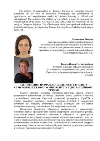 The method of organization of distance learning in Computer Science
disciplines on the basis of interactive technologies and combination of
synchronous and asynchronous modes of distance learning is offered and
substantiated. The results of the student survey, which, in order to maximize the
objectification of the study, was made in June 2020, after the completion of the
study of Сomputer Sciences. The effectiveness of the developed and implemented
original methodology of organizing distance learning during lockdown restrictions
is proved.
Шовкопляс Оксана
Завідувач навчально-методичної лабораторії
електронного навчання організаційно-методичного
центру технологій електронного навчання Сумського
державного університету, старший викладач кафедри
комп’ютерних наук, к.ф.-м.н.
Базиль Олена Олександрівна
Старший викладач кафедри прикладної
математики та моделювання складних систем
Сумського державного університету, к.ф.-м.н.
м. Суми
ЗАБЕЗПЕЧЕННЯ НАВЧАЛЬНОЇ ДІЯЛЬНОСТІ СТУДЕНТІВ
СУМСЬКОГО ДЕРЖАВНОГО УНІВЕРСИТЕТУ У ДИСТАНЦІЙНОМУ
РЕЖИМІ
Маючи цілісний комплекс програмно-технічних засобів різного
навчального призначення та майже 20-річний досвід роботи в системі
дистанційного навчання, Сумський державний університет (СумДУ) в
умовах карантину направляє наявний науково-технічний і методичний
потенціал на вибудову ефективної моделі взаємодії між суб’єктами
навчального процесу, яка виключає безпосередню взаємодію.
Карантинні обмеження обумовили необхідність у максимально
короткий термін проаналізувати наявні інструменти дистанційної роботи,
стан впровадження змішаного навчання в університеті й організувати
навчальний процес у формі опосередкованої взаємодії викладачів і студентів.
Значна частина дисциплін на цей момент уже була забезпечена електронними
навчально-методичними матеріалами, розміщеними на навчальних ресурсах
університету. Певні ж дисципліни потребували значних зусиль викладачів по
створенню та розміщенню навчального контенту.
 