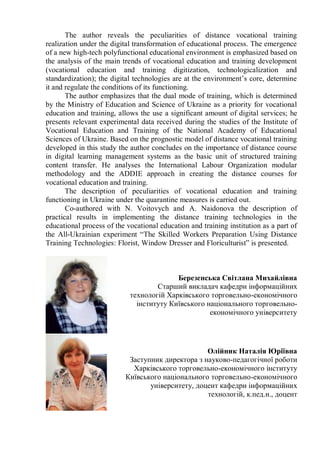 The author reveals the peculiarities of distance vocational training
realization under the digital transformation of educational process. The emergence
of a new high-tech polyfunctional educational environment is emphasized based on
the analysis of the main trends of vocational education and training development
(vocational education and training digitization, technologicalization and
standardization); the digital technologies are at the environment’s core, determine
it and regulate the conditions of its functioning.
The author emphasizes that the dual mode of training, which is determined
by the Ministry of Education and Science of Ukraine as a priority for vocational
education and training, allows the use a significant amount of digital services; he
presents relevant experimental data received during the studies of the Institute of
Vocational Education and Training of the National Academy of Educational
Sciences of Ukraine. Based on the prognostic model of distance vocational training
developed in this study the author concludes on the importance of distance course
in digital learning management systems as the basic unit of structured training
content transfer. He analyses the International Labour Organization modular
methodology and the ADDIE approach in creating the distance courses for
vocational education and training.
The description of peculiarities of vocational education and training
functioning in Ukraine under the quarantine measures is carried out.
Co-authored with N. Voitovych and A. Naidonova the description of
practical results in implementing the distance training technologies in the
educational process of the vocational education and training institution as a part of
the All-Ukrainian experiment “The Skilled Workers Preparation Using Distance
Training Technologies: Florist, Window Dresser and Floriculturist” is presented.
Березенська Світлана Михайлівна
Старший викладач кафедри інформаційних
технологій Харківського торговельно-економічного
інституту Київського національного торговельно-
економічного університету
Олійник Наталія Юріївна
Заступник директора з науково-педагогічної роботи
Харківського торговельно-економічного інституту
Київського національного торговельно-економічного
університету, доцент кафедри інформаційних
технологій, к.пед.н., доцент
 