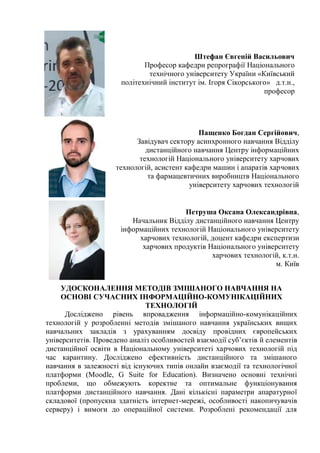 Штефан Євгеній Васильович
Професор кафедри репрографії Національного
технічного університету України «Київський
політехнічний інститут ім. Ігоря Сікорського» д.т.н.,
професор
Пащенко Богдан Сергійович,
Завідувач сектору асинхронного навчання Відділу
дистанційного навчання Центру інформаційних
технологій Національного університету харчових
технологій, асистент кафедри машин і апаратів харчових
та фармацевтичних виробництв Національного
університету харчових технологій
Петруша Оксана Олександрівна,
Начальник Відділу дистанційного навчання Центру
інформаційних технологій Національного університету
харчових технологій, доцент кафедри експертизи
харчових продуктів Національного університету
харчових технологій, к.т.н.
м. Київ
УДОСКОНАЛЕННЯ МЕТОДІВ ЗМІШАНОГО НАВЧАННЯ НА
ОСНОВІ СУЧАСНИХ ІНФОРМАЦІЙНО-КОМУНІКАЦІЙНИХ
ТЕХНОЛОГІЙ
Досліджено рівень впровадження інформаційно-комунікаційних
технологій у розробленні методів змішаного навчання українських вищих
навчальних закладів з урахуванням досвіду провідних європейських
університетів. Проведено аналіз особливостей взаємодії суб’єктів й елементів
дистанційної освіти в Національному університеті харчових технологій під
час карантину. Досліджено ефективність дистанційного та змішаного
навчання в залежності від існуючих типів онлайн взаємодії та технологічної
платформи (Moodle, G Suite for Education). Визначено основні технічні
проблеми, що обмежують коректне та оптимальне функціонування
платформи дистанційного навчання. Дані кількісні параметри апаратурної
складової (пропускна здатність інтернет-мережі, особливості накопичувачів
серверу) і вимоги до операційної системи. Розроблені рекомендації для
 