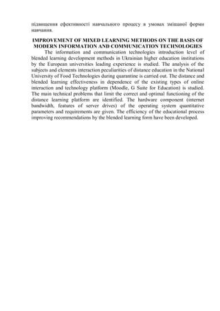підвищення ефективності навчального процесу в умовах змішаної форми
навчання.
IMPROVEMENT OF MIXED LEARNING METHODS ON THE BASIS OF
MODERN INFORMATION AND COMMUNICATION TECHNOLOGIES
The information and communication technologies introduction level of
blended learning development methods in Ukrainian higher education institutions
by the European universities leading experience is studied. The analysis of the
subjects and elements interaction peculiarities of distance education in the National
University of Food Technologies during quarantine is carried out. The distance and
blended learning effectiveness in dependence of the existing types of online
interaction and technology platform (Moodle, G Suite for Education) is studied.
The main technical problems that limit the correct and optimal functioning of the
distance learning platform are identified. The hardware component (internet
bandwidth, features of server drives) of the operating system quantitative
parameters and requirements are given. The efficiency of the educational process
improving recommendations by the blended learning form have been developed.
 