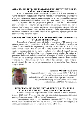 ОРГАНІЗАЦІЯ ДИСТАНЦІЙНОГО НАВЧАННЯ ПРОГРАМУВАННЮ
МАЙБУТНІХ ФАХІВЦІВ ІТ-ГАЛУЗІ
У роботі здійснено аналіз загальних проблем підготовки фахівців ІТ-
галузі, визначено передумови розробки навчально-методичного комплексу з
курсу програмування, а також запропоновано структуру дистанційного курсу
для підтримки самостійної роботи студентів у ході навчання програмуванню.
На підставі аналізу результатів роботи студентів з матеріалами
дистанційного курсу під час дії карантинних обмежень, а також на підставі
аналізу результатів опитування студентів запропоновано перелік змін до
структури дистанційного курсу та його контенту. Крім того, робота містить
приклади методики організації парного та групового програмування при
дистанційному вивченні курсу.
ORGANIZATION OF DISTANCE LEARNING FOR PROGRAMMING OF
FUTURE IT PROFESSIONALS
The analysis of general issues of study of specialists of IT-industry is in-
process carried out, pre-conditions of development of methodical complex are
certain from the course of programming, and also the structure of the controlled
from distance course offers for support of independent work of students during
studies to programming. On the basis of analysis of job of students performances
with materials of the controlled from distance course during the action of
quarantine limitations, and also on the basis of analysis of results of questioning of
students the list of changes offers to the structure of the controlled from distance
course and his content. In addition, work contains the examples of methodology of
organization of the pair and group programming at the controlled from distance
study of course.
Богачков Юрій Миколайович,
Директор Інституту наступної освіти НМК “ІПО” КПІ
ім. Ігоря Сікорьского. старший науковий
співробітник відділу технологій відкритого навчального
середовища Інституту інформаційних технологій і
засобів навчання НАПН України. к.т.н.
ПЕРСОНАЛЬНИЙ ДОСВІД ДИСТАНЦІЙНОГО ВИКЛАДАННЯ
Ю.М. БОГАЧКОВА В КПІ імені ІГОРЯ СІКОРСЬКОГО
У статті описується персональний досвід автора в період березень-
червень 2020 року. Опис не претендує на повноцінне представлення стану
дистанційного навчання в КПІ ім. Ігоря Сікорського.
Показано стан розвитку дистанційного навчання НТУУ «КПІ» з 2000
року в рамках діяльності УЦДО й УІІТО. УІІТО став одним з першопрохідців
впровадження дистанційного Інтернет-навчання в Україні.
 