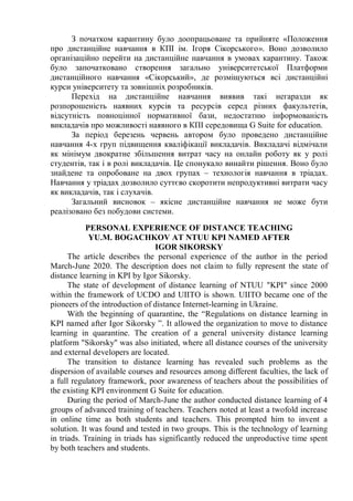 З початком карантину було доопрацьоване та прийняте «Положення
про дистанційне навчання в КПІ ім. Ігоря Сікорського». Воно дозволило
організаційно перейти на дистанційне навчання в умовах карантину. Також
було започатковано створення загально університетської Платформи
дистанційного навчання «Сікорський», де розміщуються всі дистанційні
курси університету та зовнішніх розробників.
Перехід на дистанційне навчання виявив такі негаразди як
розпорошеність наявних курсів та ресурсів серед різних факультетів,
відсутність повноцінної нормативної бази, недостатню інформованість
викладачів про можливості наявного в КПІ середовища G Suite for education.
За період березень червень автором було проведено дистанційне
навчання 4-х груп підвищення кваліфікації викладачів. Викладачі відмічали
як мінімум двократне збільшення витрат часу на онлайн роботу як у ролі
студентів, так і в ролі викладачів. Це спонукало винайти рішення. Воно було
знайдене та опробоване на двох групах – технологія навчання в тріадах.
Навчання у тріадах дозволило суттєво скоротити непродуктивні витрати часу
як викладачів, так і слухачів.
Загальний висновок – якісне дистанційне навчання не може бути
реалізовано без побудови системи.
PERSONAL EXPERIENCE OF DISTANCE TEACHING
YU.M. BOGACHKOV AT NTUU KPI NAMED AFTER
IGOR SIKORSKY
The article describes the personal experience of the author in the period
March-June 2020. The description does not claim to fully represent the state of
distance learning in KPI by Igor Sikorsky.
The state of development of distance learning of NTUU "KPI" since 2000
within the framework of UCDO and UIITO is shown. UIITO became one of the
pioneers of the introduction of distance Internet-learning in Ukraine.
With the beginning of quarantine, the “Regulations on distance learning in
KPI named after Igor Sikorsky ”. It allowed the organization to move to distance
learning in quarantine. The creation of a general university distance learning
platform "Sikorsky" was also initiated, where all distance courses of the university
and external developers are located.
The transition to distance learning has revealed such problems as the
dispersion of available courses and resources among different faculties, the lack of
a full regulatory framework, poor awareness of teachers about the possibilities of
the existing KPI environment G Suite for education.
During the period of March-June the author conducted distance learning of 4
groups of advanced training of teachers. Teachers noted at least a twofold increase
in online time as both students and teachers. This prompted him to invent a
solution. It was found and tested in two groups. This is the technology of learning
in triads. Training in triads has significantly reduced the unproductive time spent
by both teachers and students.
 