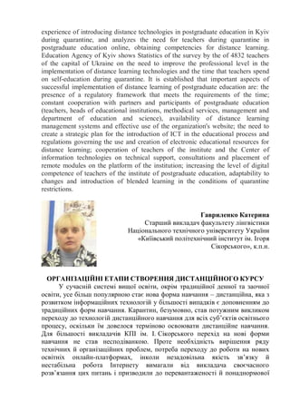experience of introducing distance technologies in postgraduate education in Kyiv
during quarantine, and analyzes the need for teachers during quarantine in
postgraduate education online, obtaining competencies for distance learning.
Education Agency of Kyiv shows Statistics of the survey by the of 4832 teachers
of the capital of Ukraine on the need to improve the professional level in the
implementation of distance learning technologies and the time that teachers spend
on self-education during quarantine. It is established that important aspects of
successful implementation of distance learning of postgraduate education are: the
presence of a regulatory framework that meets the requirements of the time;
constant cooperation with partners and participants of postgraduate education
(teachers, heads of educational institutions, methodical services, management and
department of education and science), availability of distance learning
management systems and effective use of the organization's website; the need to
create a strategic plan for the introduction of ICT in the educational process and
regulations governing the use and creation of electronic educational resources for
distance learning; cooperation of teachers of the institute and the Center of
information technologies on technical support, consultations and placement of
remote modules on the platform of the institution; increasing the level of digital
competence of teachers of the institute of postgraduate education, adaptability to
changes and introduction of blended learning in the conditions of quarantine
restrictions.
Гавриленко Катерина
Старший викладач факультету лінгвістики
Національного технічного університету України
«Киїівський політехнічний інститут ім. Ігоря
Сікорського», к.п.н.
ОРГАНІЗАЦІЙНІ ЕТАПИ СТВОРЕННЯ ДИСТАНЦІЙНОГО КУРСУ
У сучасній системі вищої освіти, окрім традиційної денної та заочної
освіти, усе більш популярною стає нова форма навчання – дистанційна, яка з
розвитком інформаційних технологій у більшості випадків є доповненням до
традиційних форм навчання. Карантин, безумовно, став потужним викликом
переходу до технологій дистанційного навчання для всіх суб’єктів освітнього
процесу, оскільки їм довелося терміново освоювати дистанційне навчання.
Для більшості викладачів КПІ ім. І. Сікорського перехід на нові форми
навчання не став несподіванкою. Проте необхідність вирішення ряду
технічних й організаційних проблем, потреба переходу до роботи на нових
освітніх онлайн-платформах, інколи незадовільна якість зв’язку й
нестабільна робота Інтернету вимагали від викладача своєчасного
розв’язання цих питань і призводили до перевантаженості й понаднормової
 