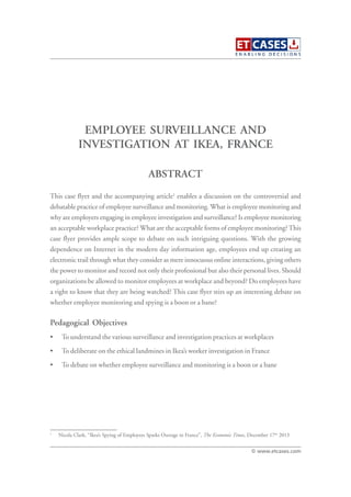 EMPLOYEE SURVEILLANCE AND
INVESTIGATION AT IKEA, FRANCE
This case flyer and the accompanying article1
enables a discussion on the controversial and
debatable practice of employee surveillance and monitoring. What is employee monitoring and
why are employers engaging in employee investigation and surveillance? Is employee monitoring
an acceptable workplace practice? What are the acceptable forms of employee monitoring?This
case flyer provides ample scope to debate on such intriguing questions. With the growing
dependence on Internet in the modern day information age, employees end up creating an
electronic trail through what they consider as mere innocuous online interactions, giving others
the power to monitor and record not only their professional but also their personal lives. Should
organizations be allowed to monitor employees at workplace and beyond? Do employees have
a right to know that they are being watched? This case flyer stirs up an interesting debate on
whether employee monitoring and spying is a boon or a bane?
Pedagogical Objectives
• To understand the various surveillance and investigation practices at workplaces
• To deliberate on the ethical landmines in Ikea’s worker investigation in France
• To debate on whether employee surveillance and monitoring is a boon or a bane
ABSTRACT
© www.etcases.com
1
Nicola Clark, “Ikea’s Spying of Employees Sparks Outrage in France”, The Economic Times, December 17th
2013
 