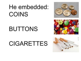 He embedded:
COINS
BUTTONS
CIGARETTES
 