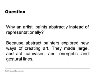 Question
Why an artist paints abstractly instead of
representationally?
Because abstract painters explored new
ways of creating art. They made large,
abstract canvases and energetic and
gestural lines.
MoMA Abstract Expressionism
 