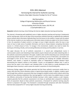 ECEL 2011 Abstract<br />Harnessing the Internet for Authentic Learning:<br />Towards a New Higher Education Paradigm for the 21st Century<br />Abel Nyamapfene<br />College of Engineering, Mathematics and Physical Sciences<br />University of Exeter<br />Harrison Building, North Park Rd, Exeter, EX2 7PE, UK <br />a.nyamapfene@ex.ac.uk<br />Keywords: Authentic learning, critical thinking, the Internet, higher education learning and teaching<br />The Internet is threatening well established norms in higher education teaching and learning in fundamental and far reaching ways. Gone are the days of the transmission method of learning, as typified by the traditional lecture method, where information habitually flows from the lecturer to the students. Instead, with the advent of the Internet, students can now readily access information about virtually any subject at the click of a button. In fact, the acquisition of subject content is no longer an issue in higher education; rather the issue is now more on how to make sense of available information and how to choose between competing information sources in a limited amount of time. To manage in this environment, students now need to master the techniques of thinking critically, communicating effectively and solving real-life problems in real-time. <br />This paper discusses the use of authentic assessments in a second year undergraduate course in communication systems and networking to help students acquire relevant and up-to-date networking skills. In the authentic assessments presented in this paper, students solve real-life networking issues commonly faced by practising network specialists. The Internet is used as the primary source of information, and students are encouraged to form ad hoc teams to collaborate in gathering and analysing the available information. However, each student is required to separately submit an independently compiled individual report documenting the student’s solution to the problem. Turnitin, an anti-plagiarism software tool, is used to ensure that the report is the student’s own individual effort. A rubric based on a guide developed at the Washington State University is used to assess the student’s acquisition of critical thinking skills.  <br />Preliminary findings suggest that students generally feel that these authentic assessments enable them to master skills that they cannot otherwise acquire in typical lecture-based studies. In addition, students report that through these authentic assessments they have managed to establish contacts within industry which they would not have otherwise established. Also, learning together in ad hoc teams has enabled classes to morph into effective communities of learning that facilitate learning in other subject modules as well. However, students generally find the authentic assessments to be heavy on workload when compared to traditional forms of assessment. Based on these authentic assessments, a framework for authentic learning using the Internet is proposed in this paper. This framework is evaluated through comparison with other frameworks that have been proposed for 21st century higher education learning and teaching.  <br />