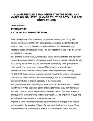 HUMAN RESOURCE MANAGEMENT IN THE HOTEL AND 
CATERING INDUSTRY. (A CASE STUDY OF ROYAL PALACE 
HOTEL ENUGU) 
CHAPTER ONE 
INTRODUCTION 
1.1 THE BACKGROUND OF THE STUDY 
Since the beginning of recorded time, people have travelled, and during their 
travels, have needed shelter. This consequently encouraged the springing up of 
some accommodation in form of inns and small hotels and subsequent larger 
hospitality suites, to meet such needs. This thus hospitality is said to be the worlds‟ 
second oldest profession. 
Just after the civil war in 1970, there was a virtual absence of hotels and especially, 
the well known names in the international hotel industry in Nigeria. Not until the late 
70‟s, during the oil boom era, did Nigeria start experiencing some growth in her 
hotel industry. In recent years however, Nigeriahosting of several major 
international events like the common wealth heads of government meeting 
(CHOGM), All African games, carnivals, meeting including the visits of two American 
presidents an other presidents with their entourage, has led to the building of 
several more hotels in Nigeria, especially in the major cities. 
This growth is not restricted to Nigeria alone, example, the American food service 
industry in 1979 had 110 billion dollars of busing for meals away from home and 
was infact the third largest industry in the country in terms of gross retail sales, it 
employs about 6 million people and had average of 125. 42 employees in 1995 and 
yet still needs many additional employees every year. 
Nigeria has since seen many important developments and changes in the relative 
improvement in the standard of living of a vast majority of working people. These 
improvements have come about as a result of many different factors including 
 