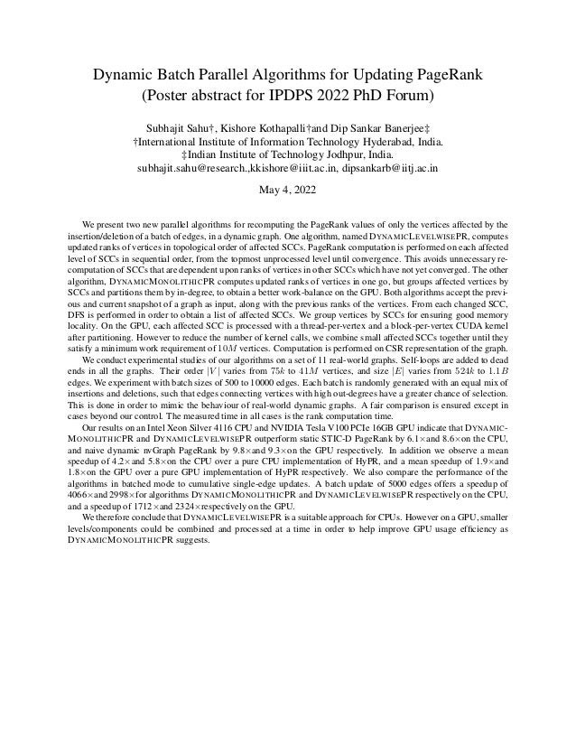 Dynamic Batch Parallel Algorithms for Updating PageRank
(Poster abstract for IPDPS 2022 PhD Forum)
Subhajit Sahu†, Kishore Kothapalli†and Dip Sankar Banerjee‡
†International Institute of Information Technology Hyderabad, India.
‡Indian Institute of Technology Jodhpur, India.
subhajit.sahu@research.,kkishore@iiit.ac.in, dipsankarb@iitj.ac.in
May 4, 2022
We present two new parallel algorithms for recomputing the PageRank values of only the vertices affected by the
insertion/deletion of a batch of edges, in a dynamic graph. One algorithm, named DYNAMICLEVELWISEPR, computes
updated ranks of vertices in topological order of affected SCCs. PageRank computation is performed on each affected
level of SCCs in sequential order, from the topmost unprocessed level until convergence. This avoids unnecessary re-
computation of SCCs that are dependent upon ranks of vertices in other SCCs which have not yet converged. The other
algorithm, DYNAMICMONOLITHICPR computes updated ranks of vertices in one go, but groups affected vertices by
SCCs and partitions them by in-degree, to obtain a better work-balance on the GPU. Both algorithms accept the previ-
ous and current snapshot of a graph as input, along with the previous ranks of the vertices. From each changed SCC,
DFS is performed in order to obtain a list of affected SCCs. We group vertices by SCCs for ensuring good memory
locality. On the GPU, each affected SCC is processed with a thread-per-vertex and a block-per-vertex CUDA kernel
after partitioning. However to reduce the number of kernel calls, we combine small affected SCCs together until they
satisfy a minimum work requirement of 10M vertices. Computation is performed on CSR representation of the graph.
We conduct experimental studies of our algorithms on a set of 11 real-world graphs. Self-loops are added to dead
ends in all the graphs. Their order |V | varies from 75k to 41M vertices, and size |E| varies from 524k to 1.1B
edges. We experiment with batch sizes of 500 to 10000 edges. Each batch is randomly generated with an equal mix of
insertions and deletions, such that edges connecting vertices with high out-degrees have a greater chance of selection.
This is done in order to mimic the behaviour of real-world dynamic graphs. A fair comparison is ensured except in
cases beyond our control. The measured time in all cases is the rank computation time.
Our results on an Intel Xeon Silver 4116 CPU and NVIDIA Tesla V100 PCIe 16GB GPU indicate that DYNAMIC-
MONOLITHICPR and DYNAMICLEVELWISEPR outperform static STIC-D PageRank by 6.1×and 8.6×on the CPU,
and naive dynamic nvGraph PageRank by 9.8×and 9.3×on the GPU respectively. In addition we observe a mean
speedup of 4.2×and 5.8×on the CPU over a pure CPU implementation of HyPR, and a mean speedup of 1.9×and
1.8×on the GPU over a pure GPU implementation of HyPR respectively. We also compare the performance of the
algorithms in batched mode to cumulative single-edge updates. A batch update of 5000 edges offers a speedup of
4066×and 2998×for algorithms DYNAMICMONOLITHICPR and DYNAMICLEVELWISEPR respectively on the CPU,
and a speedup of 1712×and 2324×respectively on the GPU.
We therefore conclude that DYNAMICLEVELWISEPR is a suitable approach for CPUs. However on a GPU, smaller
levels/components could be combined and processed at a time in order to help improve GPU usage efficiency as
DYNAMICMONOLITHICPR suggests.
 