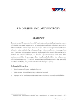 LEADERSHIP AND AUTHENTICITY
This case flyer and the accompanying article1
enables a discussion on the long researched concept
of leadership and the role of authenticity in creating influential leaders. It provides a platform to
debate on whether authenticity is an innate value or can it be developed? In a world, where
airbrushed and ersatz leadership styles are no longer welcome, authenticity has emerged as a
much sought after quality. Leaders, in general, and business leaders in particular, are expected to
put forth their authentic and real self.This, however, is by no means an easy feat to attain. What
are the reasons behind the growing popularity of authentic leaders? How does self-awareness
help in nurturing authenticity? Imitating or copying a successful leadership style does not qualify
as authentic leadership. Is it possible to nurture authenticity as a quality?
Pedagogical Objectives
• To understand authenticity as a leadership trait
• To discuss how authenticity can be practiced and mastered
• To debate on the relationship between the power to influence and authentic leadership
ABSTRACT
© www.etcases.com
1
Sudhanshu Palsule, “Mastery in Sport, Leadership Comes With Authenticity”, The Economic Times, December 17th
2013
 
