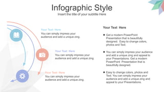 Infographic Style
Insert the title of your subtitle Here
You can simply impress your
audience and add a unique zing.
Your Text Here
You can simply impress your
audience and add a unique zing.
Your Text Here
You can simply impress your
audience and add a unique zing.
Your Text Here  Easy to change colors, photos and
Text. You can simply impress your
audience and add a unique zing and
appeal to your Presentations.
Your Text Here
 Get a modern PowerPoint
Presentation that is beautifully
designed. Easy to change colors,
photos and Text.
 You can simply impress your audience
and add a unique zing and appeal to
your Presentations. Get a modern
PowerPoint Presentation that is
beautifully designed.
 