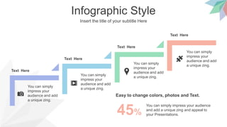 Infographic Style
Insert the title of your subtitle Here
You can simply
impress your
audience and add
a unique zing.
Text Here
You can simply
impress your
audience and add
a unique zing.
You can simply
impress your
audience and add
a unique zing.
Text Here
You can simply
impress your
audience and add
a unique zing.
Text Here
Easy to change colors, photos and Text.
Text Here
You can simply impress your audience
and add a unique zing and appeal to
your Presentations.
45%
 