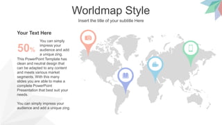 Worldmap Style
Insert the title of your subtitle Here
This PowerPoint Template has
clean and neutral design that
can be adapted to any content
and meets various market
segments. With this many
slides you are able to make a
complete PowerPoint
Presentation that best suit your
needs.
You can simply impress your
audience and add a unique zing.
You can simply
impress your
audience and add
a unique zing.
50%
Your Text Here
 