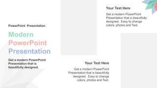 Modern
PowerPoint
Presentation
PowerPoint Presentation
Get a modern PowerPoint
Presentation that is
beautifully designed.
Get a modern PowerPoint
Presentation that is beautifully
designed. Easy to change
colors, photos and Text.
Your Text Here
Get a modern PowerPoint
Presentation that is beautifully
designed. Easy to change
colors, photos and Text.
Your Text Here
 
