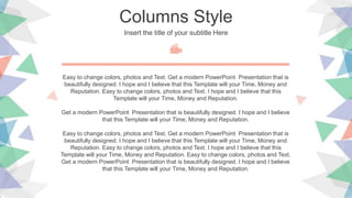Columns Style
Insert the title of your subtitle Here
Easy to change colors, photos and Text. Get a modern PowerPoint Presentation that is
beautifully designed. I hope and I believe that this Template will your Time, Money and
Reputation. Easy to change colors, photos and Text. I hope and I believe that this
Template will your Time, Money and Reputation.
Get a modern PowerPoint Presentation that is beautifully designed. I hope and I believe
that this Template will your Time, Money and Reputation.
Easy to change colors, photos and Text. Get a modern PowerPoint Presentation that is
beautifully designed. I hope and I believe that this Template will your Time, Money and
Reputation. Easy to change colors, photos and Text. I hope and I believe that this
Template will your Time, Money and Reputation. Easy to change colors, photos and Text.
Get a modern PowerPoint Presentation that is beautifully designed. I hope and I believe
that this Template will your Time, Money and Reputation.
 