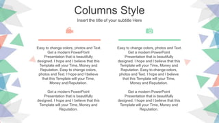 Columns Style
Insert the title of your subtitle Here
Easy to change colors, photos and Text.
Get a modern PowerPoint
Presentation that is beautifully
designed. I hope and I believe that this
Template will your Time, Money and
Reputation. Easy to change colors,
photos and Text. I hope and I believe
that this Template will your Time,
Money and Reputation.
Get a modern PowerPoint
Presentation that is beautifully
designed. I hope and I believe that this
Template will your Time, Money and
Reputation.
Easy to change colors, photos and Text.
Get a modern PowerPoint
Presentation that is beautifully
designed. I hope and I believe that this
Template will your Time, Money and
Reputation. Easy to change colors,
photos and Text. I hope and I believe
that this Template will your Time,
Money and Reputation.
Get a modern PowerPoint
Presentation that is beautifully
designed. I hope and I believe that this
Template will your Time, Money and
Reputation.
 