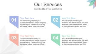 Our Services
Insert the title of your subtitle Here
You can simply impress your
audience and add a unique zing and
appeal to your Presentations. Easy
to change colors, photos and Text.
Your Text Here
01 You can simply impress your
audience and add a unique zing and
appeal to your Presentations. Easy
to change colors, photos and Text.
Your Text Here
02
You can simply impress your
audience and add a unique zing and
appeal to your Presentations. Easy
to change colors, photos and Text.
Your Text Here
03 You can simply impress your
audience and add a unique zing and
appeal to your Presentations. Easy
to change colors, photos and Text.
Your Text Here
04
 