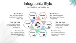 Infographic Style
Insert the title of your subtitle Here
01 02
03
04
05
06
Content Content
Content
Content
Content
Content
You can simply impress
your audience and add a
unique zing.
Your Text Here
You can simply impress
your audience and add a
unique zing.
Your Text Here
You can simply impress
your audience and add a
unique zing.
Your Text Here
You can simply impress
your audience and add a
unique zing.
Your Text Here
You can simply impress
your audience and add a
unique zing.
Your Text Here
You can simply impress
your audience and add a
unique zing.
Your Text Here
 