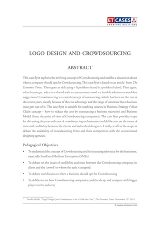 LOGO DESIGN AND CROWDSOURCING
This case flyer explores the evolving concept of Crowdsourcing and enables a discussion about
when a company should opt for Crowdsourcing.This case flyer is based on an article1
from The
EconomicTimes. There goes an old saying – A problem shared is a problem halved.Then again,
what do you get, when it is shared with an anonymous crowd – a feasible solution or worthless
suggestions? Crowdsourcing is a varied concept of outsourcing, which has been on the rise in
the recent years, mostly because of the cost advantage and the range of solutions that a business
issue gets out of it. The case flyer is suitable for teaching courses in Business Strategy (Value
Chain concept – how to reduce the cost by outsourcing a business necessity) and Business
Model (from the point of view of Crowdsourcing companies). The case flyer provides scope
for discussing the pros and cons of crowdsourcing on businesses and deliberates on the issues of
trust and credibility between the clients and individual designers. Finally, it offers the scope to
debate the scalability of crowdsourcing firms and their competition with the conventional
designing agencies.
Pedagogical Objectives
• To understand the concept of Crowdsourcing and its increasing relevance for the businesses,
especially Small and Medium Enterprises (SMEs)
• To debate on the issues of credibility and trust between the Crowdsourcing company, its
client and the ‘crowd’ to whom the task is assigned
• To debate and discuss on when a business should opt for Crowdsourcing
• To deliberate on how Crowdsourcing companies could scale up and compete with bigger
players in the industry
ABSTRACT
© www.etcases.com
1
Swathi Akella, “Logo Design? Just Crowdsource it for 1/10th the Cost”, The Economic Times, November 12th
2013
 