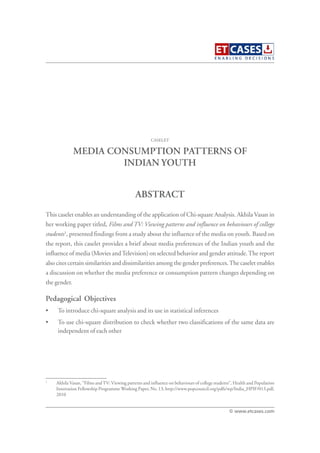 MEDIA CONSUMPTION PATTERNS OF
INDIAN YOUTH
This caselet enables an understanding of the application of Chi-square Analysis. Akhila Vasan in
her working paper titled, Films and TV: Viewing patterns and influence on behaviours of college
students1
, presented findings from a study about the influence of the media on youth. Based on
the report, this caselet provides a brief about media preferences of the Indian youth and the
influence of media (Movies andTelevision) on selected behavior and gender attitude.The report
also cites certain similarities and dissimilarities among the gender preferences.The caselet enables
a discussion on whether the media preference or consumption pattern changes depending on
the gender.
Pedagogical Objectives
• To introduce chi-square analysis and its use in statistical inferences
• To use chi-square distribution to check whether two classifications of the same data are
independent of each other
CASELET
ABSTRACT
© www.etcases.com
1
Akhila Vasan, “Films andTV: Viewing patterns and influence on behaviours of college students”, Health and Population
Innovation Fellowship Programme Working Paper, No. 13, http://www.popcouncil.org/pdfs/wp/India_HPIF/013.pdf,
2010
 