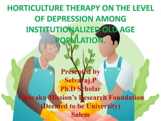 HORTICULTURE THERAPY ON THE LEVEL
OF DEPRESSION AMONG
INSTITUTIONALIZED OLD AGE
POPULATION.
Presented by
Selvaraj.P
Ph.D Scholar
Vinayaka Mission’s Research Foundation
(Deemed to be University)
Salem
 