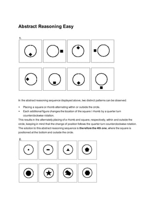Abstract Reasoning Easy
1.
In the abstract reasoning sequence displayed above, two distinct patterns can be observed:
 Placing a square or rhomb alternating within or outside the circle.
 Each additional figure changes the location of the square / rhomb by a quarter turn
counterclockwise rotation.
This results in the alternately placing of a rhomb and square, respectively, within and outside the
circle, keeping in mind that the change of position follows the quarter turn counterclockwise rotation.
The solution to this abstract reasoning sequence is therefore the 4th one,where the square is
positioned at the bottom and outside the circle.
2.
 