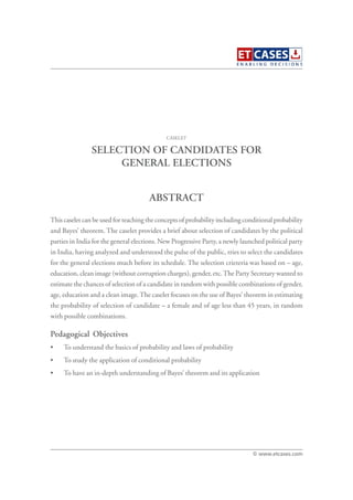SELECTION OF CANDIDATES FOR
GENERAL ELECTIONS
This caselet can be used for teaching the concepts of probability including conditional probability
and Bayes’ theorem. The caselet provides a brief about selection of candidates by the political
parties in India for the general elections. New Progressive Party, a newly launched political party
in India, having analyzed and understood the pulse of the public, tries to select the candidates
for the general elections much before its schedule. The selection crieteria was based on – age,
education, clean image (without corruption charges), gender, etc.The Party Secretary wanted to
estimate the chances of selection of a candidate in random with possible combinations of gender,
age, education and a clean image.The caselet focuses on the use of Bayes’ theorem in estimating
the probability of selection of candidate – a female and of age less than 45 years, in random
with possible combinations.
Pedagogical Objectives
• To understand the basics of probability and laws of probability
• To study the application of conditional probability
• To have an in-depth understanding of Bayes’ theorem and its application
CASELET
ABSTRACT
© www.etcases.com
 
