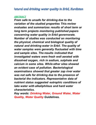 ABSTRACT
From safe to unsafe for drinking due to the
variation of the studied properties This review
evaluates and summarizes results of short term or
long term projects monitoring published papers
concerning water quality in Erbil governorate.
Number of studies was conducted on monitoring
the physical, chemical and biological quality of
natural and drinking water in Erbil. The quality of
water samples were generally fluctuated with time
and sample sites. The results indicated that
investigated waters were fresh well aerated with
dissolved oxygen, rich in sodium, sulphate and
calcium in some sites. While other sites showed
an evident case of pollution. Bacteriological
examinations showed that greater zap river water
was not safe for drinking due to the presence of
bacterial the indicators. Representative data of
nutrient status suggested eutrophic conditions of
lake water with alkaliphilous and hard water
characteristics.
Key words: Drinking Water, Ground Water, Water
Quality, Water Quality Guidelines.
 