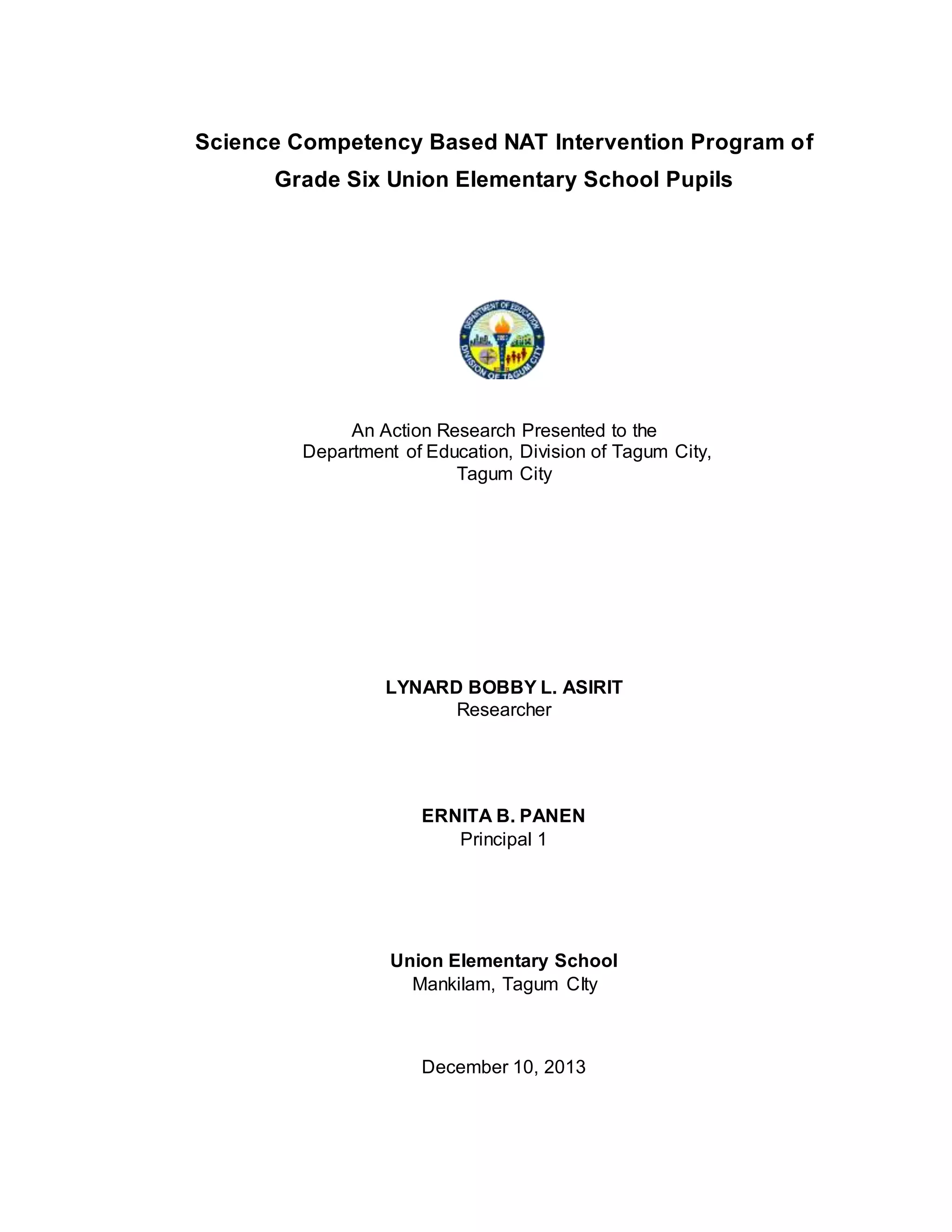 Science Competency Based NAT Intervention Program on Grade Six Union Elementary School 2013
Science Competency Based NAT Intervention Program of
Grade Six Union Elementary School Pupils
An Action Research Presented to the
Department of Education, Division of Tagum City,
Tagum City
LYNARD BOBBY L. ASIRIT
Researcher
ERNITA B. PANEN
Principal 1
Union Elementary School
Mankilam, Tagum CIty
December 10, 2013
 