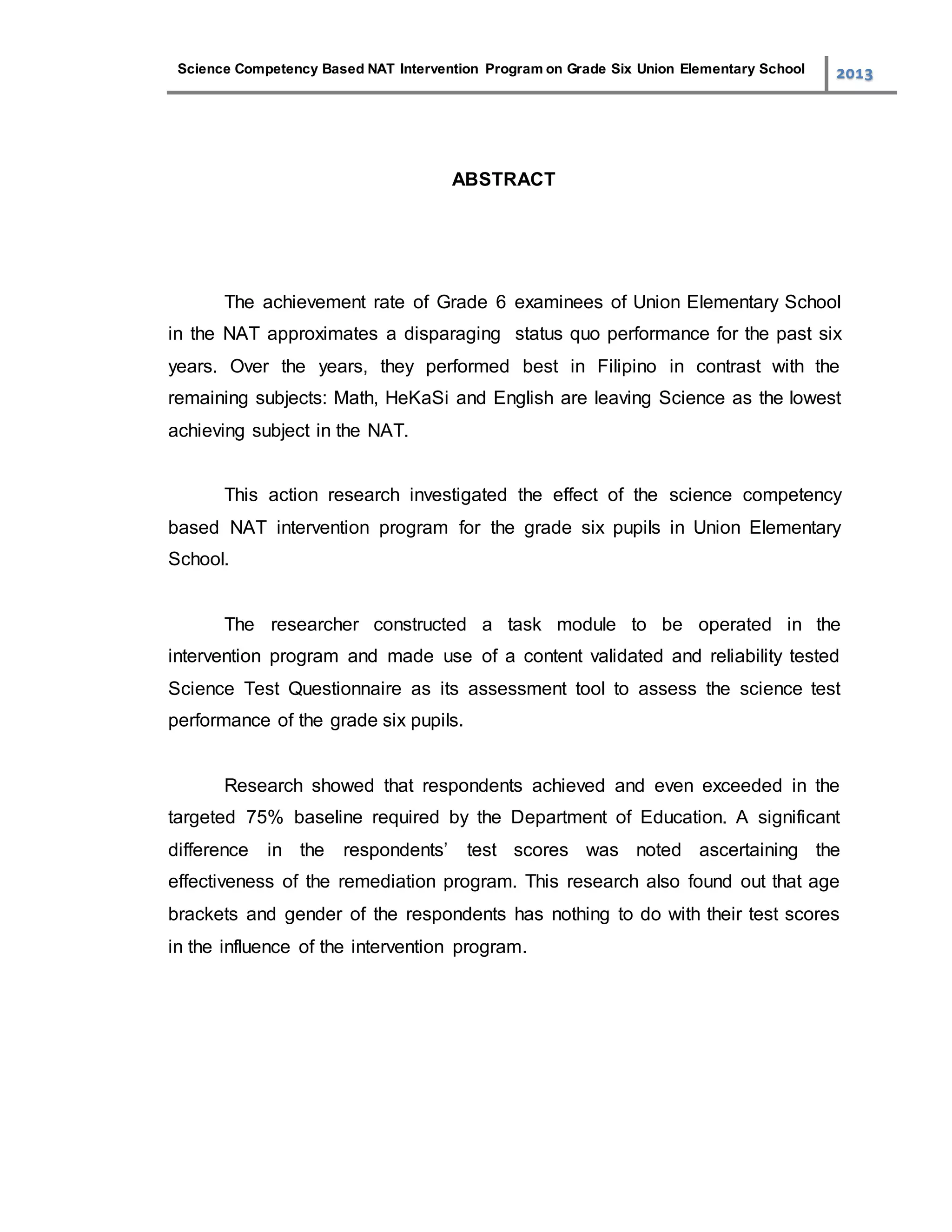 Science Competency Based NAT Intervention Program on Grade Six Union Elementary School 2013
ABSTRACT
The achievement rate of Grade 6 examinees of Union Elementary School
in the NAT approximates a disparaging status quo performance for the past six
years. Over the years, they performed best in Filipino in contrast with the
remaining subjects: Math, HeKaSi and English are leaving Science as the lowest
achieving subject in the NAT.
This action research investigated the effect of the science competency
based NAT intervention program for the grade six pupils in Union Elementary
School.
The researcher constructed a task module to be operated in the
intervention program and made use of a content validated and reliability tested
Science Test Questionnaire as its assessment tool to assess the science test
performance of the grade six pupils.
Research showed that respondents achieved and even exceeded in the
targeted 75% baseline required by the Department of Education. A significant
difference in the respondents’ test scores was noted ascertaining the
effectiveness of the remediation program. This research also found out that age
brackets and gender of the respondents has nothing to do with their test scores
in the influence of the intervention program.
 